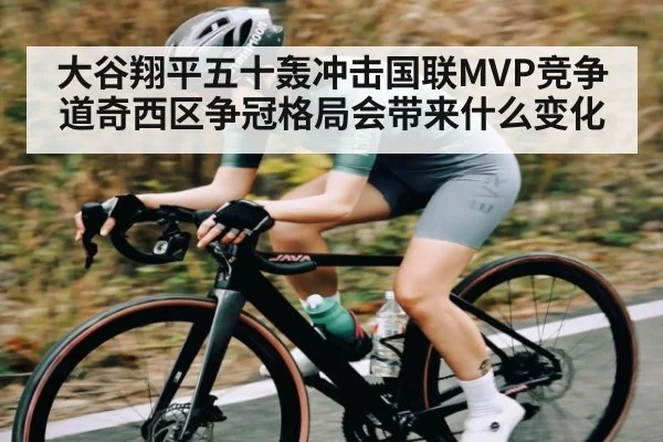 大谷翔平五十轰冲击国联MVP竞争道奇西区争冠格局会带来什么变化